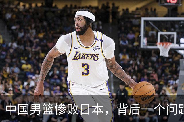 中国男篮惨败日本，背后一个问题已经到了必须正视的时候